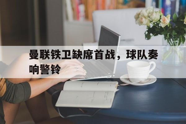 中国官网-曼联铁卫缺席首战，球队奏响警铃(这城有良田铁卫排名)