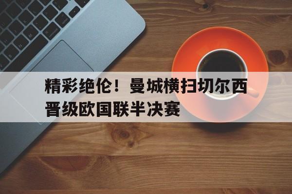 精彩绝伦！曼城横扫切尔西晋级欧国联半决赛的简单介绍