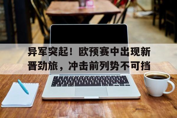 C7娱乐-异军突起！欧预赛中出现新晋劲旅，冲击前列势不可挡(欧预赛2022)
