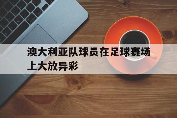 APP下载-澳大利亚队球员在足球赛场上大放异彩