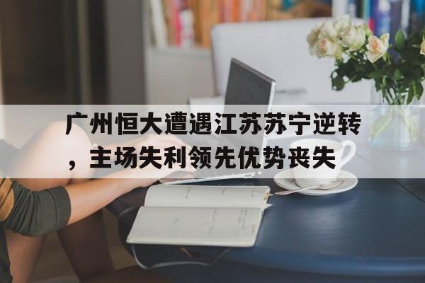 官方网站-广州恒大遭遇江苏苏宁逆转，主场失利领先优势丧失的简单介绍